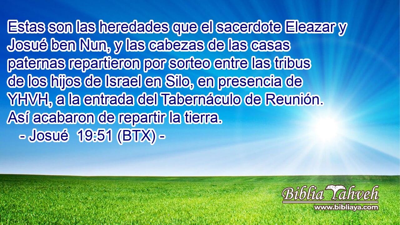 Estas son las heredades que el sacerdote Eleazar y Josué ben Nun, y las cabezas de las casas paternas repartieron por sorteo entre las tribus de los hijos de Israel en Silo, en presencia de YHVH, a la entrada del Tabernáculo de Reunión. Así acabaron de repartir la tierra.