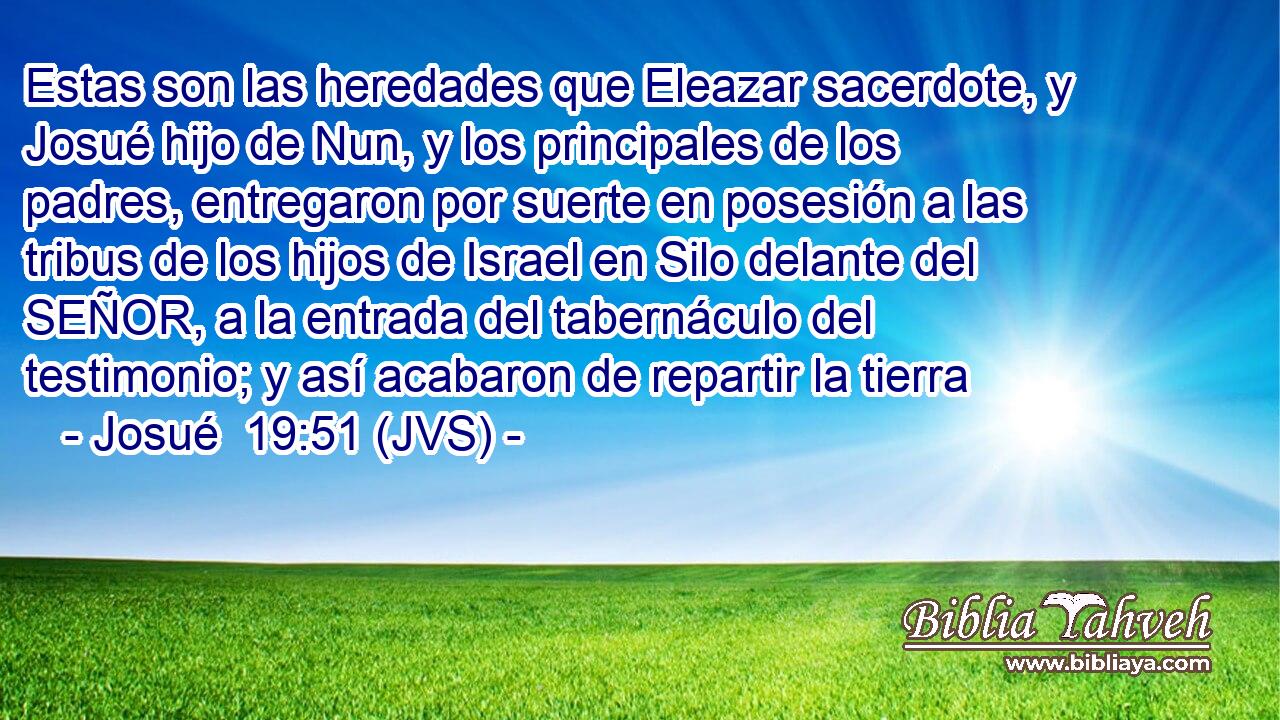 Estas son las heredades que Eleazar sacerdote, y Josué hijo de Nun, y los principales de los padres, entregaron por suerte en posesión a las tribus de los hijos de Israel en Silo delante del SEÑOR, a la entrada del tabernáculo del testimonio; y así acabaron de repartir la tierra
