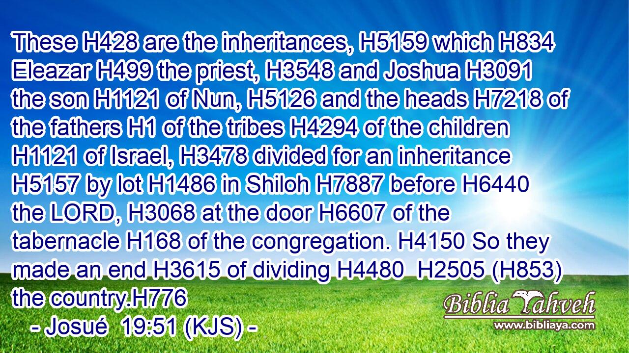 These H428 are the inheritances, H5159 which H834 Eleazar H499 the priest, H3548 and Joshua H3091 the son H1121 of Nun, H5126 and the heads H7218 of the fathers H1 of the tribes H4294 of the children H1121 of Israel, H3478 divided for an inheritance H5157 by lot H1486 in Shiloh H7887 before H6440 the LORD, H3068 at the door H6607 of the tabernacle H168 of the congregation. H4150 So they made an end H3615 of dividing H4480  H2505 (H853) the country.H776
