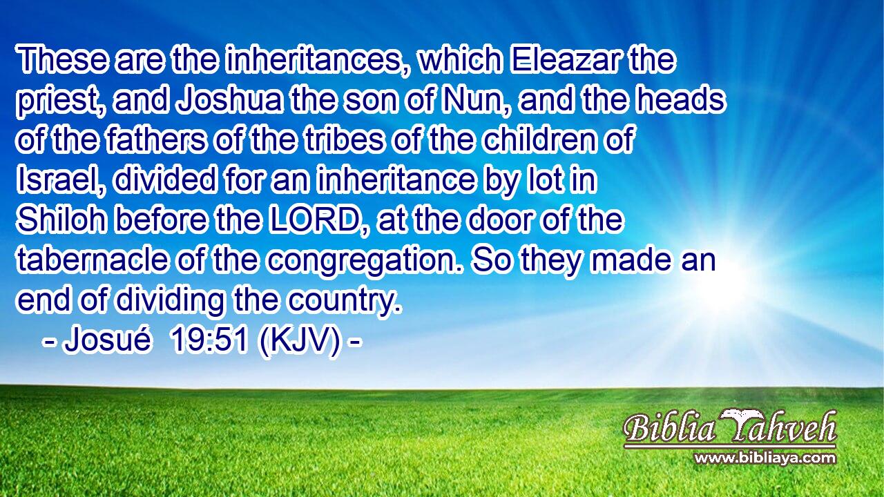 These are the inheritances, which Eleazar the priest, and Joshua the son of Nun, and the heads of the fathers of the tribes of the children of Israel, divided for an inheritance by lot in Shiloh before the LORD, at the door of the tabernacle of the congregation. So they made an end of dividing the country.