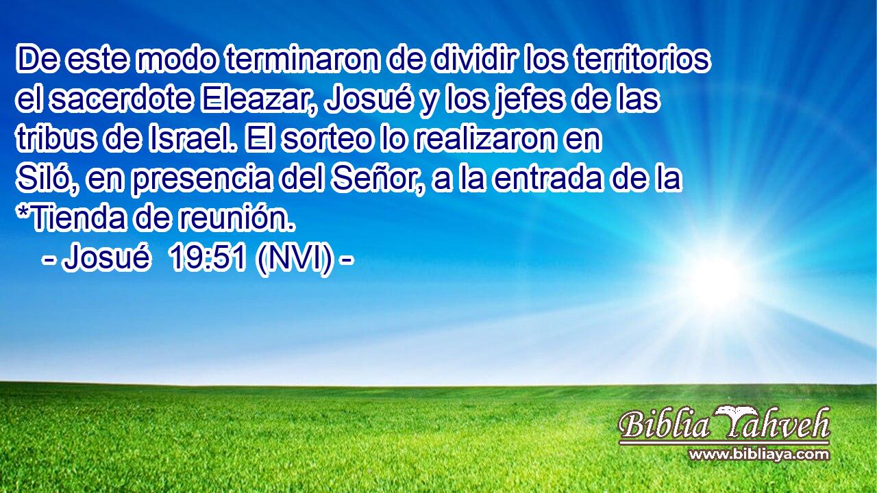  De este modo terminaron de dividir los territorios el sacerdote Eleazar, Josué y los jefes de las tribus de Israel. El sorteo lo realizaron en Siló, en presencia del Señor, a la entrada de la *Tienda de reunión. 