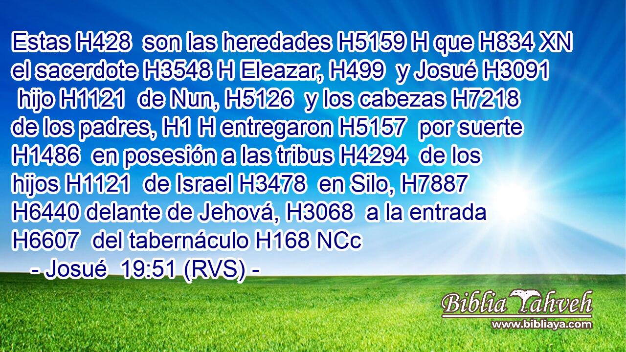 Estas H428  son las heredades H5159 H que H834 XN el sacerdote H3548 H Eleazar, H499  y Josué H3091  hijo H1121  de Nun, H5126  y los cabezas H7218  de los padres, H1 H entregaron H5157  por suerte H1486  en posesión a las tribus H4294  de los hijos H1121  de Israel H3478  en Silo, H7887  H6440 delante de Jehová, H3068  a la entrada H6607  del tabernáculo H168 NCc