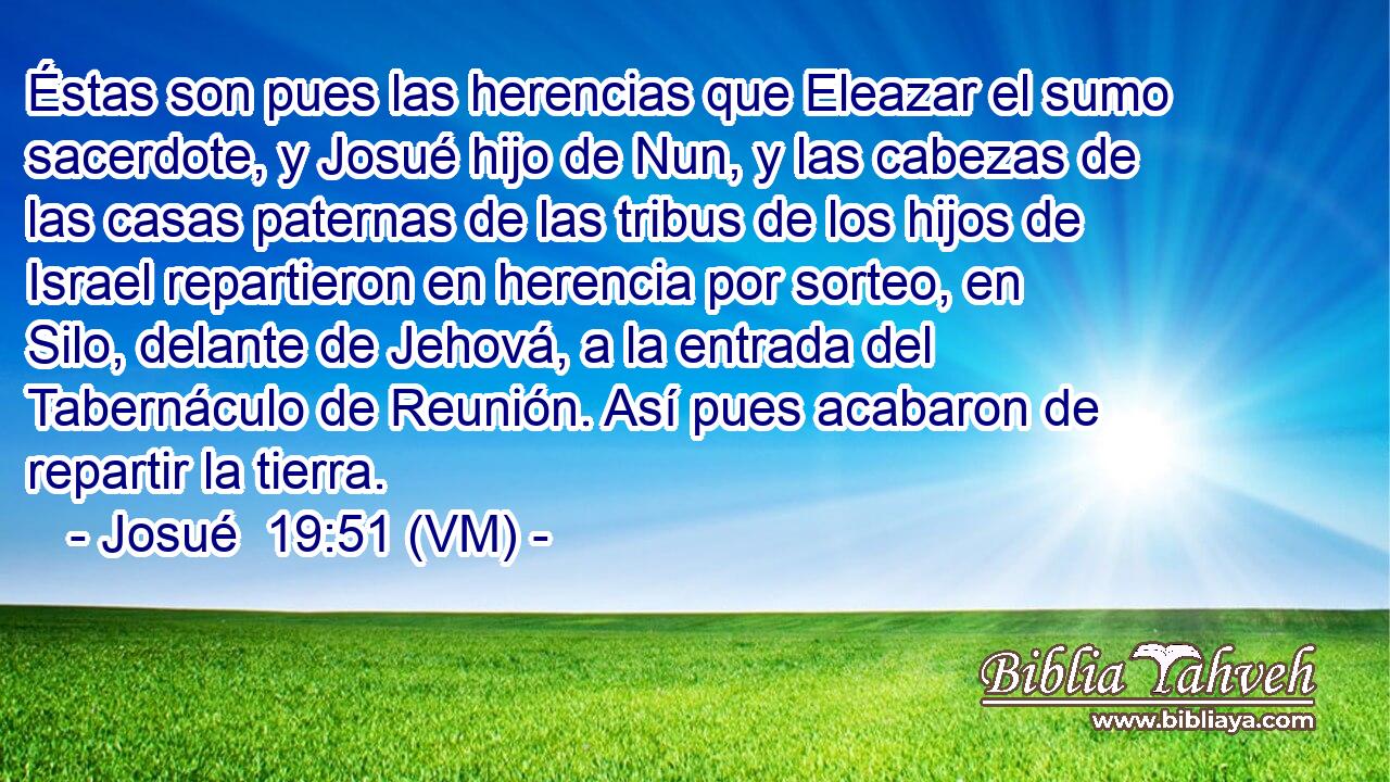  Éstas son pues las herencias que Eleazar el sumo sacerdote, y Josué hijo de Nun, y las cabezas de las casas paternas de las tribus de los hijos de Israel repartieron en herencia por sorteo, en Silo, delante de Jehová, a la entrada del Tabernáculo de Reunión. Así pues acabaron de repartir la tierra. 