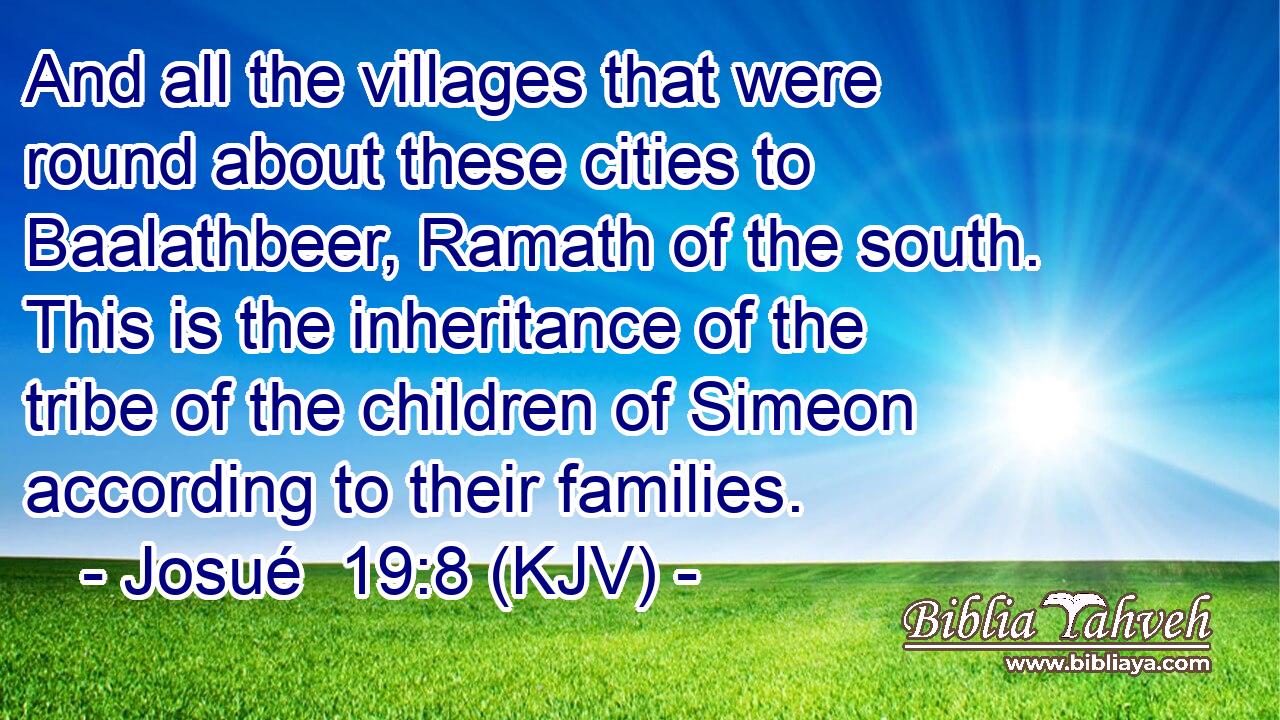And all the villages that were round about these cities to Baalathbeer, Ramath of the south. This is the inheritance of the tribe of the children of Simeon according to their families.