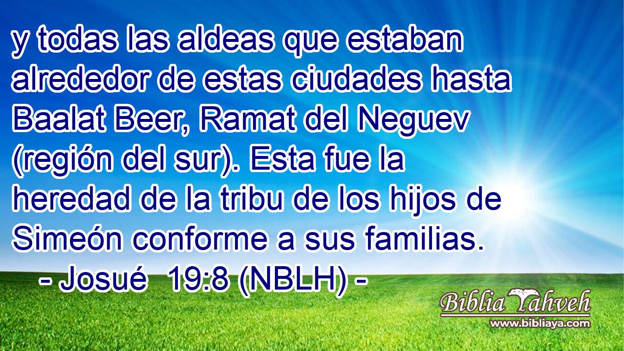  y todas las aldeas que estaban alrededor de estas ciudades hasta Baalat Beer, Ramat del Neguev (región del sur). Esta fue la heredad de la tribu de los hijos de Simeón conforme a sus familias. 