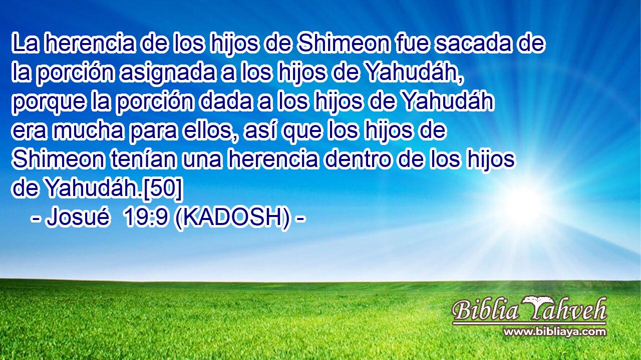  La herencia de los hijos de Shimeon fue sacada de la porción asignada a los hijos de Yahudáh, porque la porción dada a los hijos de Yahudáh era mucha para ellos, así que los hijos de Shimeon tenían una herencia dentro de los hijos de Yahudáh.[50] 