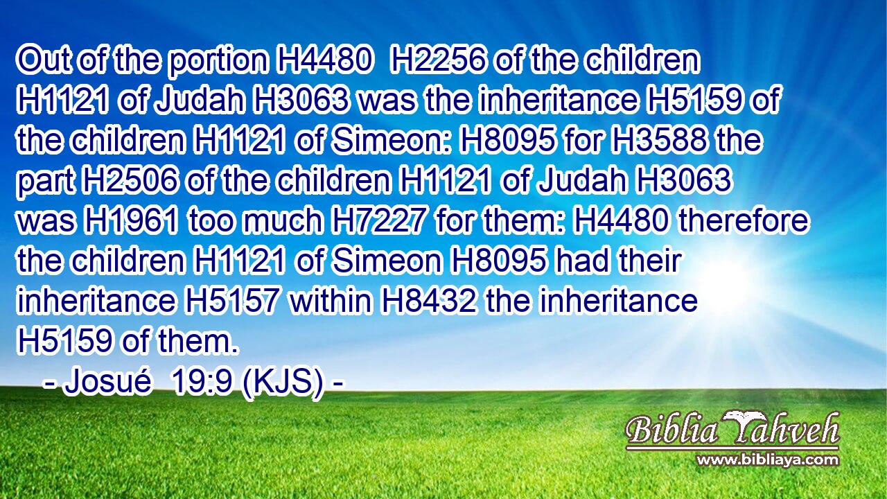 Out of the portion H4480  H2256 of the children H1121 of Judah H3063 was the inheritance H5159 of the children H1121 of Simeon: H8095 for H3588 the part H2506 of the children H1121 of Judah H3063 was H1961 too much H7227 for them: H4480 therefore the children H1121 of Simeon H8095 had their inheritance H5157 within H8432 the inheritance H5159 of them.