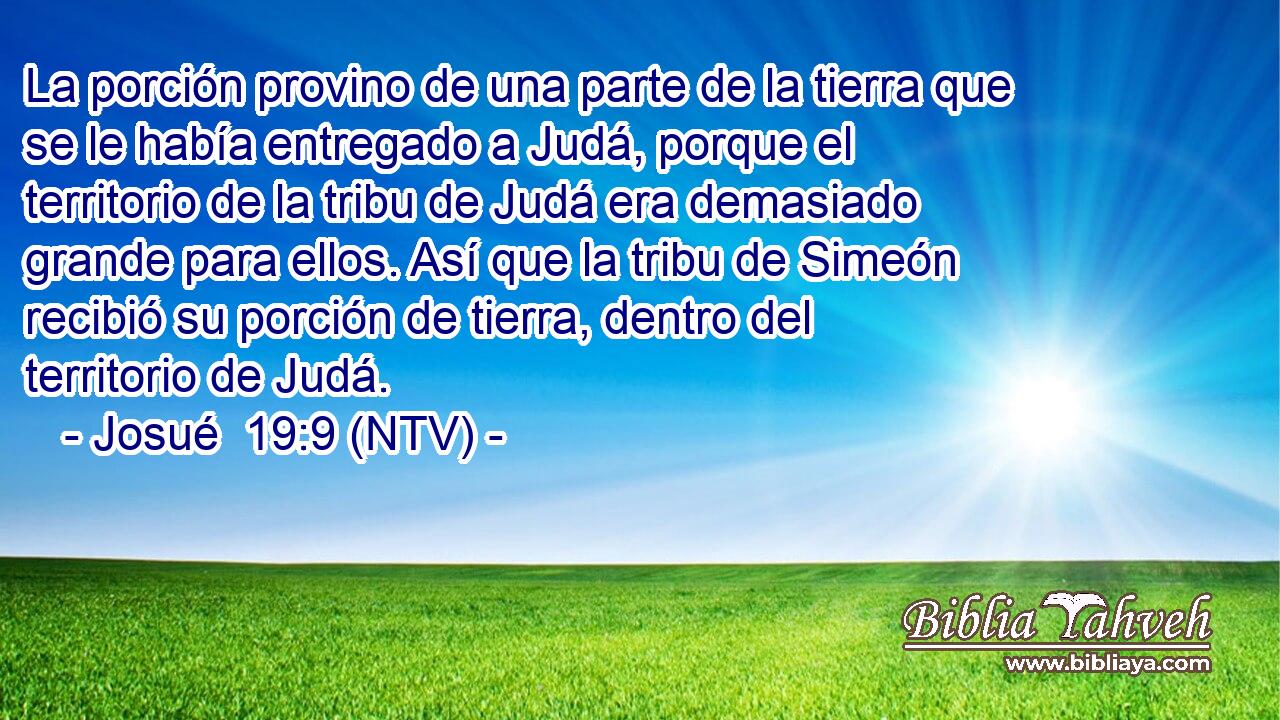 La porción provino de una parte de la tierra que se le había entregado a Judá, porque el territorio de la tribu de Judá era demasiado grande para ellos. Así que la tribu de Simeón recibió su porción de tierra, dentro del territorio de Judá.