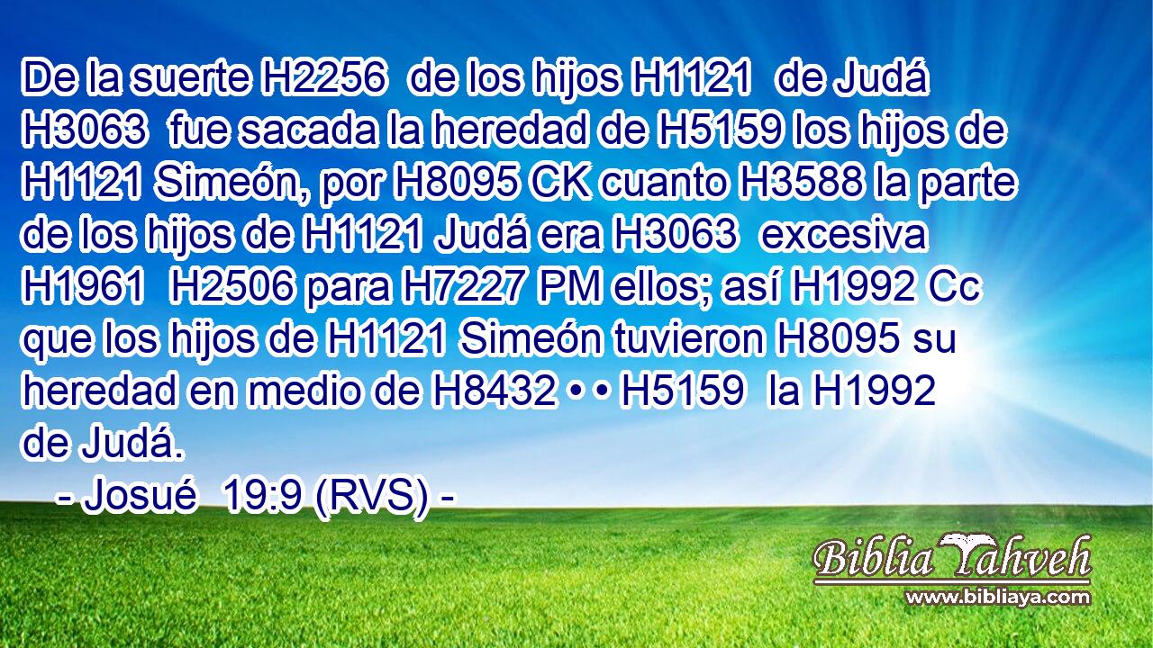 De la suerte H2256  de los hijos H1121  de Judá H3063  fue sacada la heredad de H5159 los hijos de H1121 Simeón, por H8095 CK cuanto H3588 la parte de los hijos de H1121 Judá era H3063  excesiva H1961  H2506 para H7227 PM ellos; así H1992 Cc que los hijos de H1121 Simeón tuvieron H8095 su heredad en medio de H8432 • • H5159  la H1992 de Judá. 