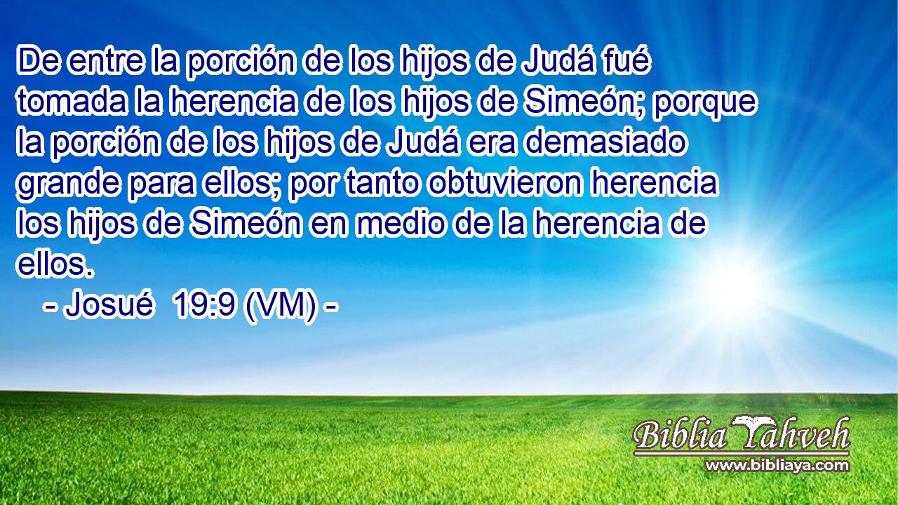  De entre la porción de los hijos de Judá fué tomada la herencia de los hijos de Simeón; porque la porción de los hijos de Judá era demasiado grande para ellos; por tanto obtuvieron herencia los hijos de Simeón en medio de la herencia de ellos. 