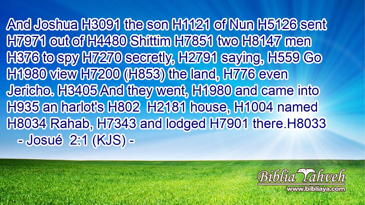 And Joshua H3091 the son H1121 of Nun H5126 sent H7971 out of H4480 Shittim H7851 two H8147 men H376 to spy H7270 secretly, H2791 saying, H559 Go H1980 view H7200 (H853) the land, H776 even Jericho. H3405 And they went, H1980 and came into H935 an harlot's H802  H2181 house, H1004 named H8034 Rahab, H7343 and lodged H7901 there.H8033