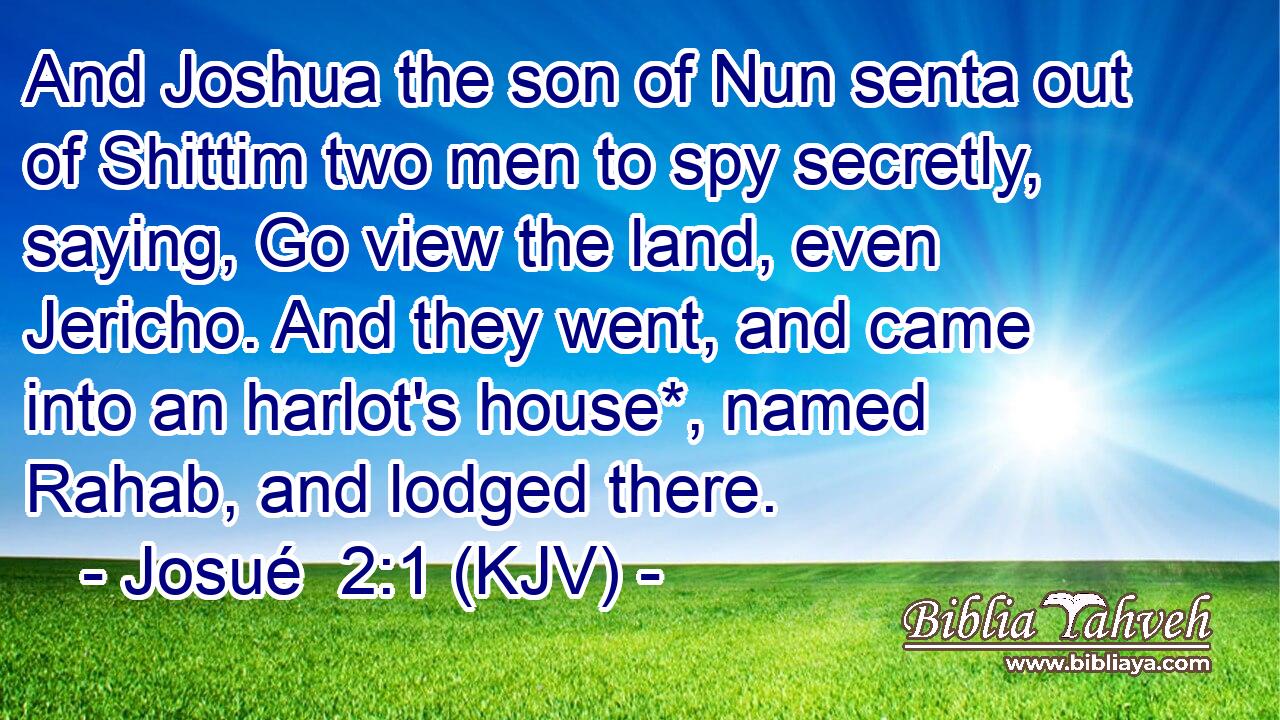 And Joshua the son of Nun senta out of Shittim two men to spy secretly, saying, Go view the land, even Jericho. And they went, and came into an harlot's house*, named Rahab, and lodged there.