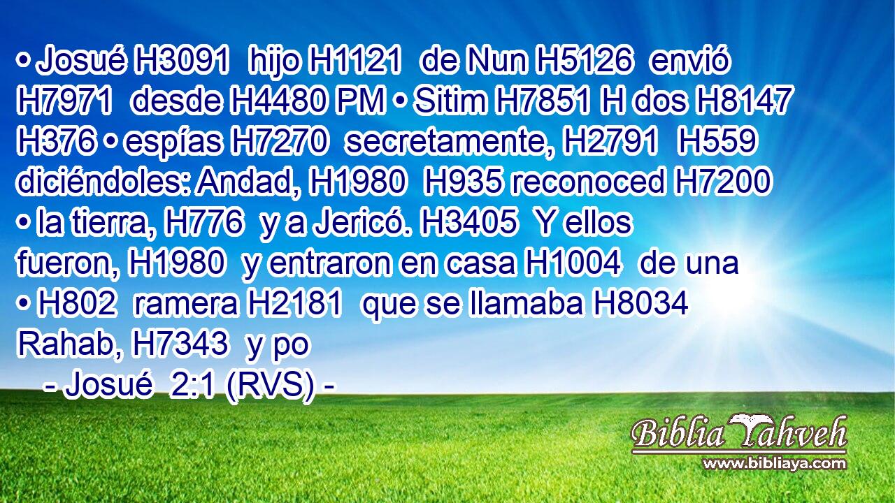 • Josué H3091  hijo H1121  de Nun H5126  envió H7971  desde H4480 PM • Sitim H7851 H dos H8147  H376 • espías H7270  secretamente, H2791  H559 diciéndoles: Andad, H1980  H935 reconoced H7200  • la tierra, H776  y a Jericó. H3405  Y ellos fueron, H1980  y entraron en casa H1004  de una • H802  ramera H2181  que se llamaba H8034  Rahab, H7343  y po