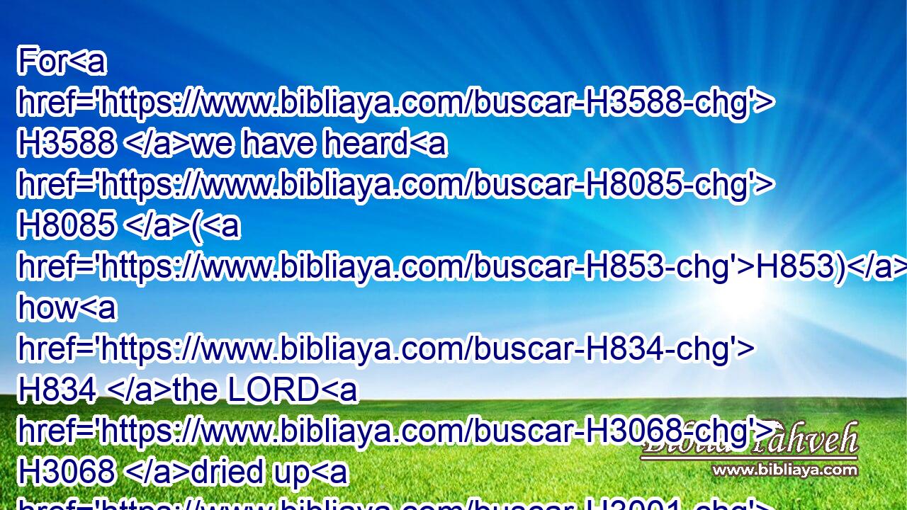 For H3588 we have heard H8085 (H853) how H834 the LORD H3068 dried up H3001 (H853) the water H4325 of the Red H5488 sea H3220 for H4480  H6440 you, when ye came out H3318 of Egypt; H4480  H4714 and what H834 ye did H6213 unto the two H8147 kings H4428 of the Amorites, H567 that H834 were on the other side H5676 Jordan, H3383 Sihon H5511 and Og, H5747 whom H834 ye utterly destroyed. H2763 (H853)