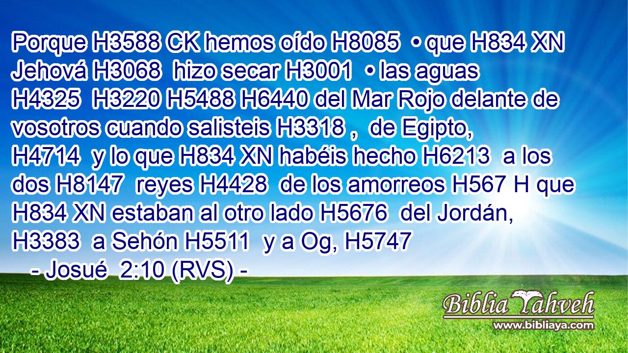Porque H3588 CK hemos oído H8085  • que H834 XN Jehová H3068  hizo secar H3001  • las aguas H4325  H3220 H5488 H6440 del Mar Rojo delante de vosotros cuando salisteis H3318 ,  de Egipto, H4714  y lo que H834 XN habéis hecho H6213  a los dos H8147  reyes H4428  de los amorreos H567 H que H834 XN estaban al otro lado H5676  del Jordán, H3383  a Sehón H5511  y a Og, H5747 