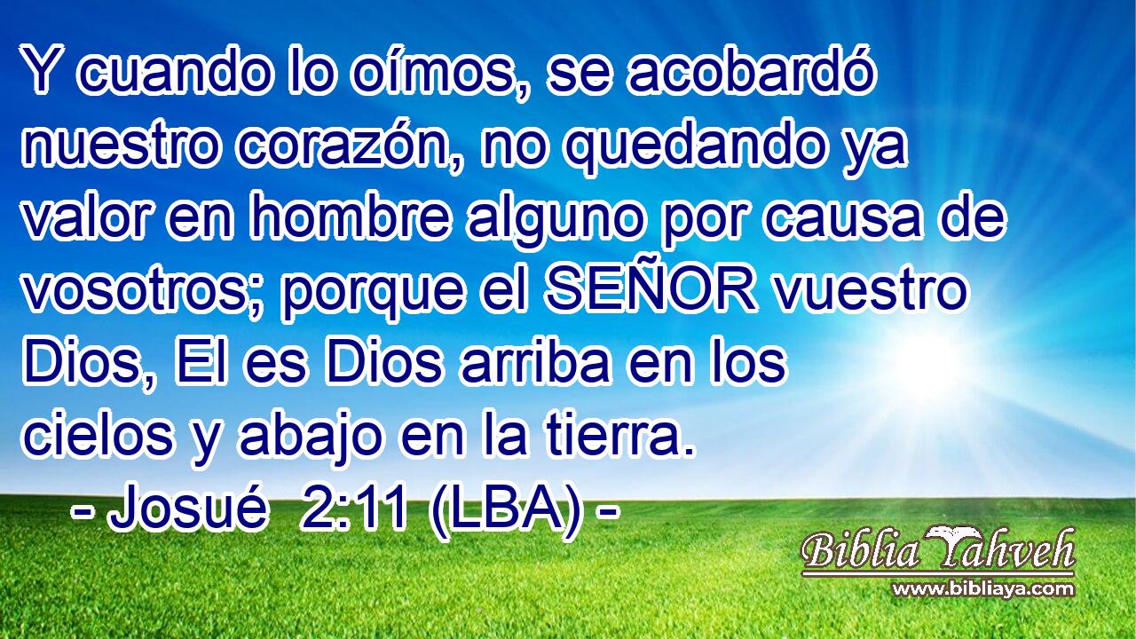 Y cuando lo oímos, se acobardó nuestro corazón, no quedando ya valor en hombre alguno por causa de vosotros; porque el SEÑOR vuestro Dios, El es Dios arriba en los cielos y abajo en la tierra.
