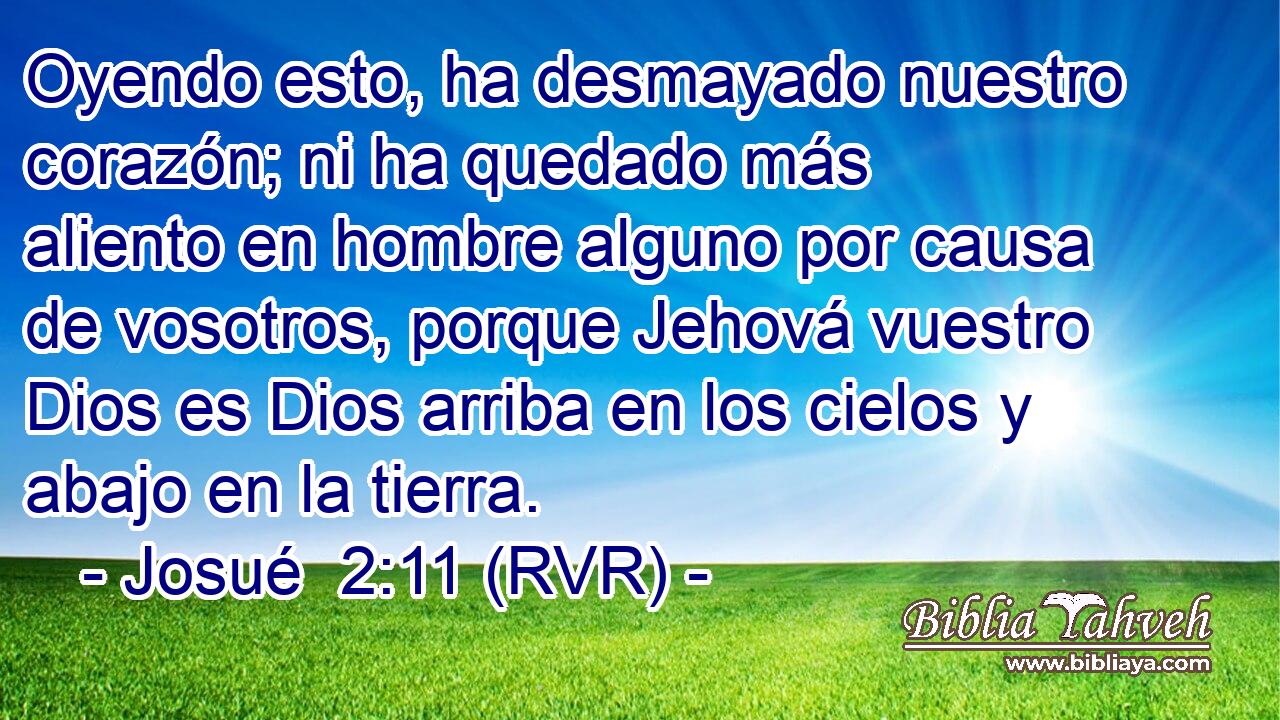 Oyendo esto, ha desmayado nuestro corazón; ni ha quedado más aliento en hombre alguno por causa de vosotros, porque Jehová vuestro Dios es Dios arriba en los cielos y abajo en la tierra.