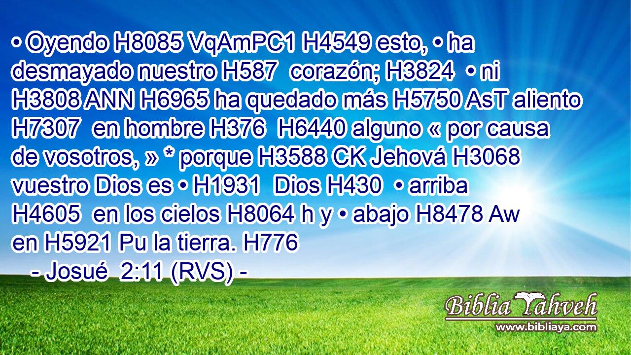• Oyendo H8085 VqAmPC1 H4549 esto, • ha desmayado nuestro H587  corazón; H3824  • ni H3808 ANN H6965 ha quedado más H5750 AsT aliento H7307  en hombre H376  H6440 alguno « por causa de vosotros, » * porque H3588 CK Jehová H3068  vuestro Dios es • H1931  Dios H430  • arriba H4605  en los cielos H8064 h y • abajo H8478 Aw en H5921 Pu la tierra. H776  