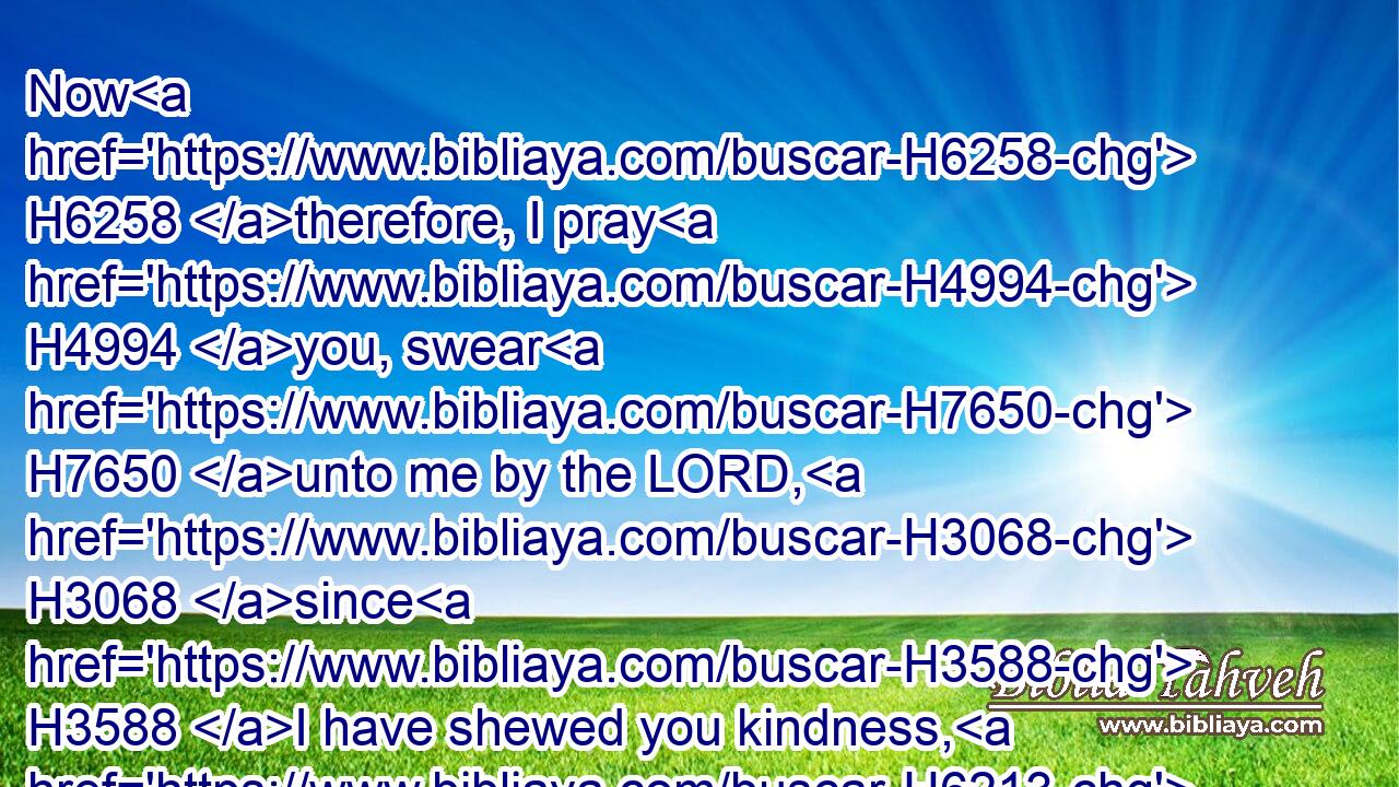 Now H6258 therefore, I pray H4994 you, swear H7650 unto me by the LORD, H3068 since H3588 I have shewed you kindness, H6213  H5973  H2617 that ye H859 will also H1571 shew H6213 kindness H2617 unto H5973 my father's H1 house, H1004 and give H5414 me a true H571 token:H226