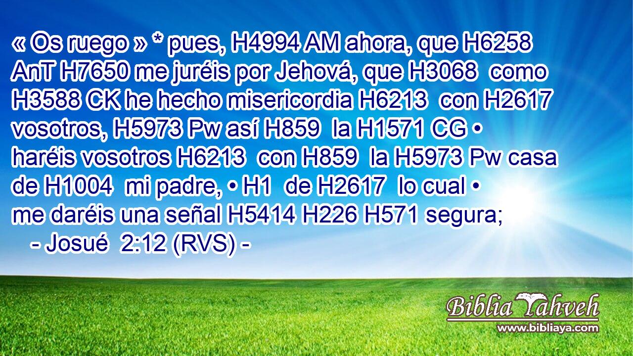 « Os ruego » * pues, H4994 AM ahora, que H6258 AnT H7650 me juréis por Jehová, que H3068  como H3588 CK he hecho misericordia H6213  con H2617  vosotros, H5973 Pw así H859  la H1571 CG • haréis vosotros H6213  con H859  la H5973 Pw casa de H1004  mi padre, • H1  de H2617  lo cual • me daréis una señal H5414 H226 H571 segura; 