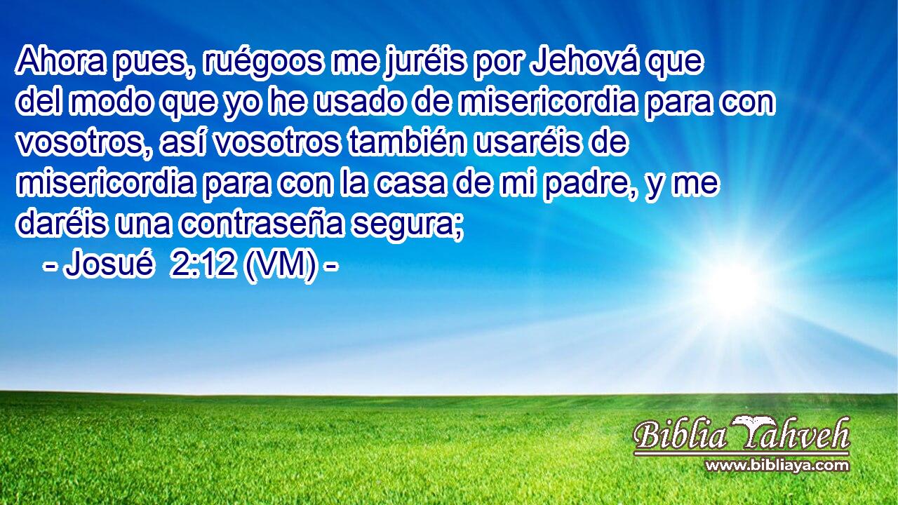  Ahora pues, ruégoos me juréis por Jehová que del modo que yo he usado de misericordia para con vosotros, así vosotros también usaréis de misericordia para con la casa de mi padre, y me daréis una contraseña segura; 