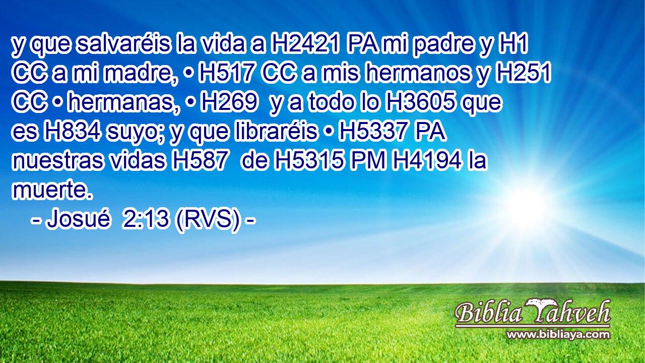 y que salvaréis la vida a H2421 PA mi padre y H1 CC a mi madre, • H517 CC a mis hermanos y H251 CC • hermanas, • H269  y a todo lo H3605 que es H834 suyo; y que libraréis • H5337 PA nuestras vidas H587  de H5315 PM H4194 la muerte. 