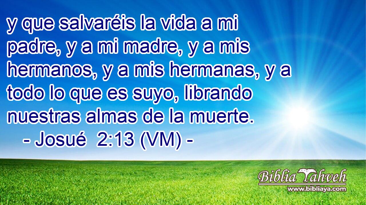  y que salvaréis la vida a mi padre, y a mi madre, y a mis hermanos, y a mis hermanas, y a todo lo que es suyo, librando nuestras almas de la muerte. 