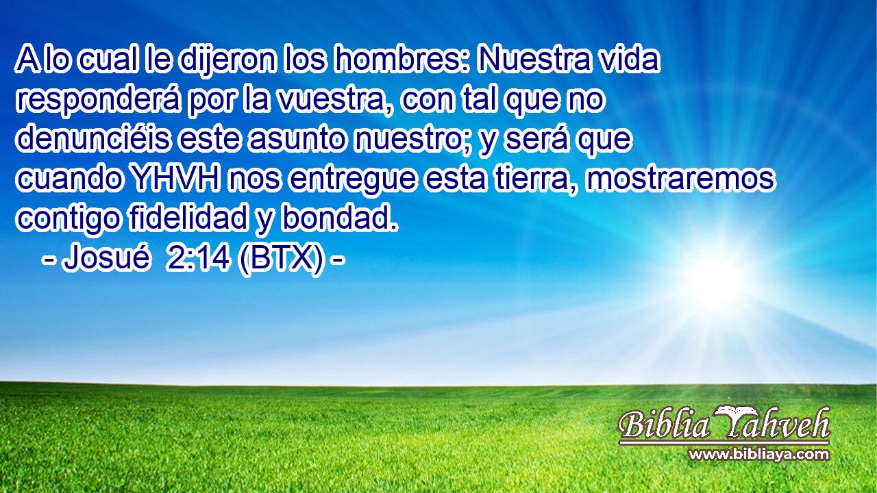 A lo cual le dijeron los hombres: Nuestra vida responderá por la vuestra, con tal que no denunciéis este asunto nuestro; y será que cuando YHVH nos entregue esta tierra, mostraremos contigo fidelidad y bondad.