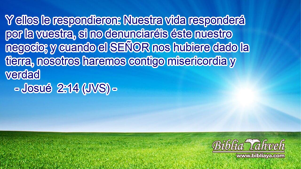Y ellos le respondieron: Nuestra vida responderá por la vuestra, si no denunciaréis éste nuestro negocio; y cuando el SEÑOR nos hubiere dado la tierra, nosotros haremos contigo misericordia y verdad