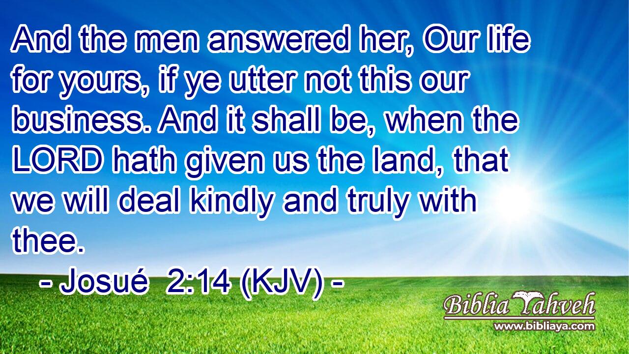 And the men answered her, Our life for yours, if ye utter not this our business. And it shall be, when the LORD hath given us the land, that we will deal kindly and truly with thee.