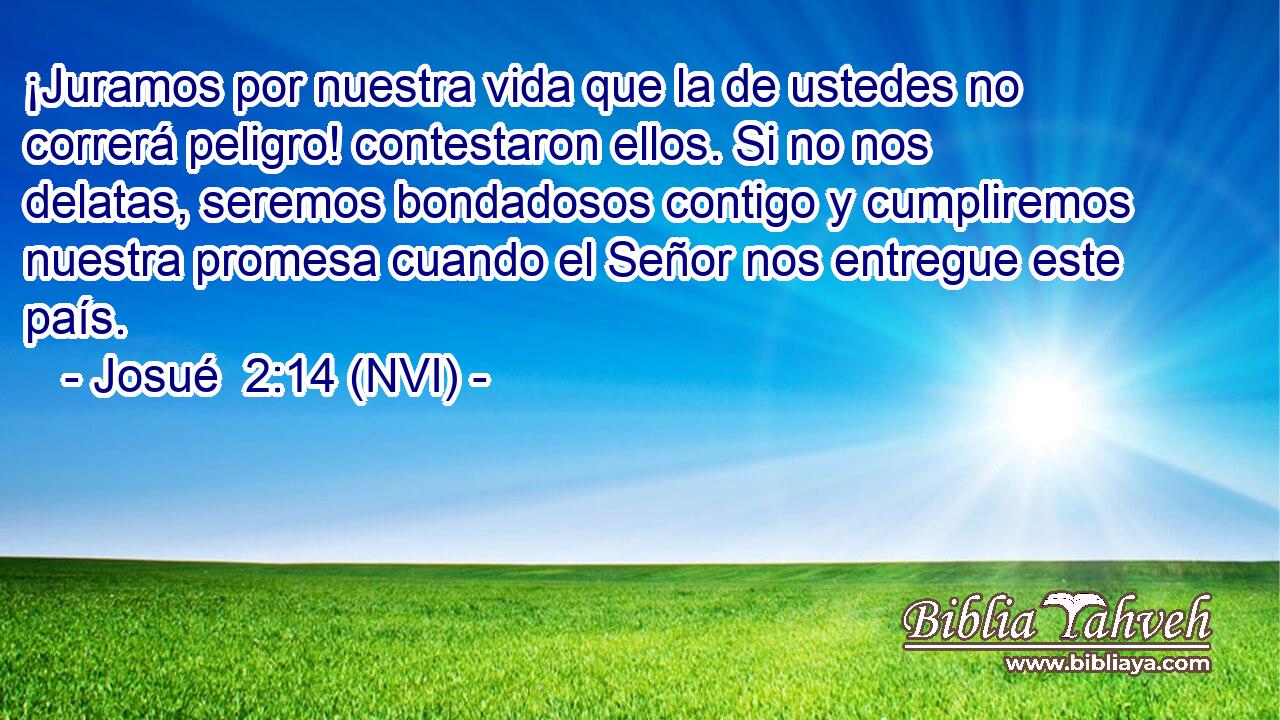  ¡Juramos por nuestra vida que la de ustedes no correrá peligro! contestaron ellos. Si no nos delatas, seremos bondadosos contigo y cumpliremos nuestra promesa cuando el Señor nos entregue este país. 