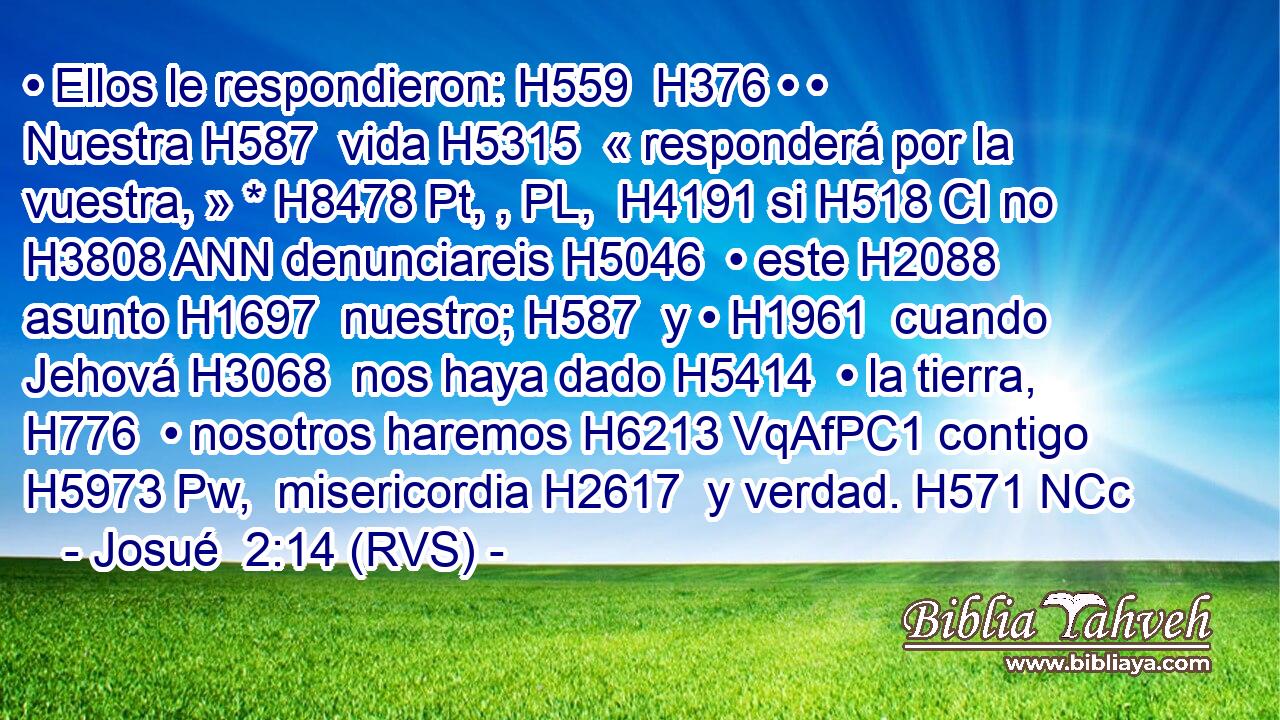 • Ellos le respondieron: H559  H376 • • Nuestra H587  vida H5315  « responderá por la vuestra, » * H8478 Pt, , PL,  H4191 si H518 CI no H3808 ANN denunciareis H5046  • este H2088  asunto H1697  nuestro; H587  y • H1961  cuando Jehová H3068  nos haya dado H5414  • la tierra, H776  • nosotros haremos H6213 VqAfPC1 contigo H5973 Pw,  misericordia H2617  y verdad. H571 NCc
