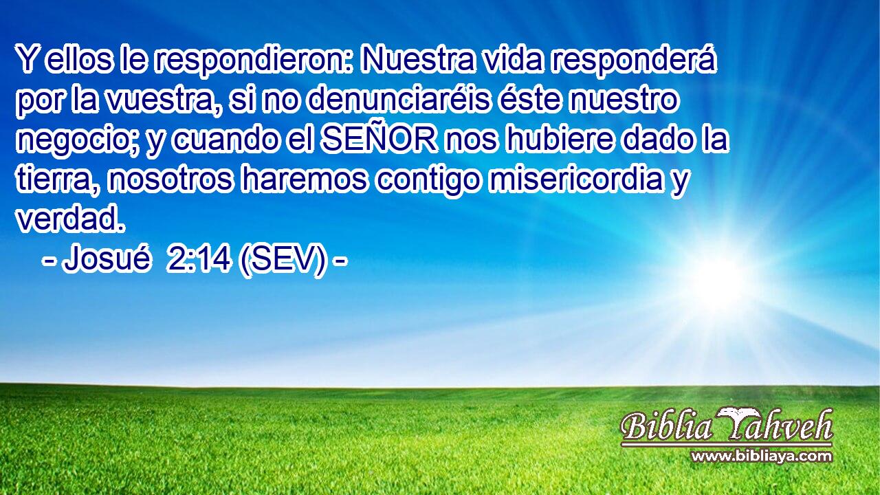 Y ellos le respondieron: Nuestra vida responderá por la vuestra, si no denunciaréis éste nuestro negocio; y cuando el SEÑOR nos hubiere dado la tierra, nosotros haremos contigo misericordia y verdad.