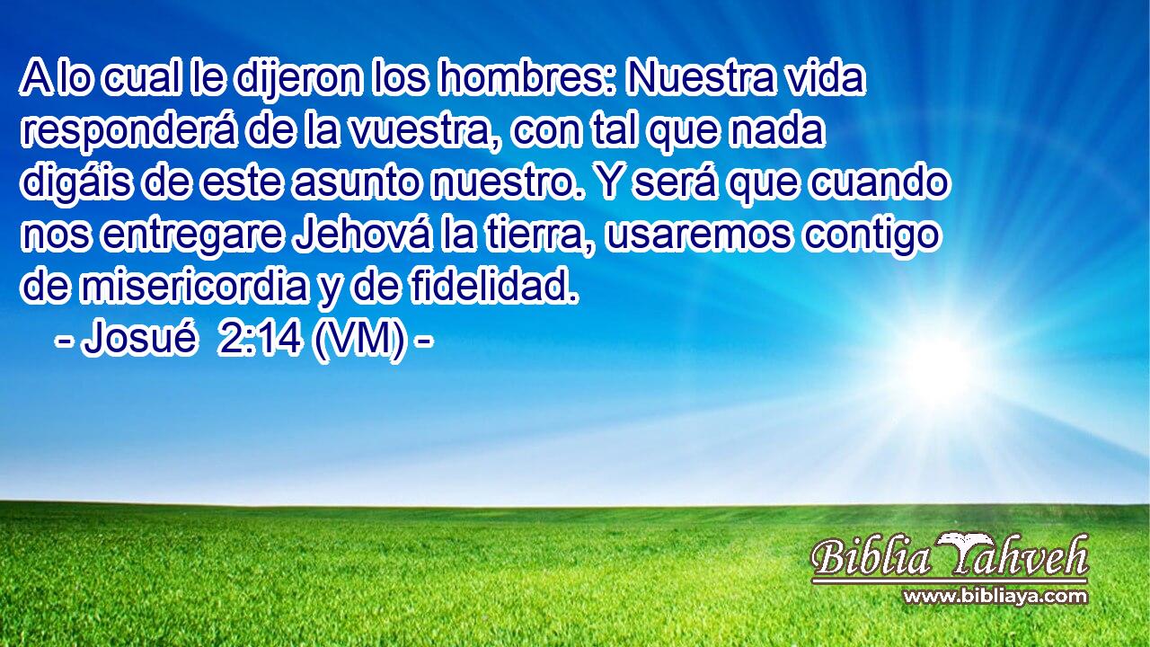  A lo cual le dijeron los hombres: Nuestra vida responderá de la vuestra, con tal que nada digáis de este asunto nuestro. Y será que cuando nos entregare Jehová la tierra, usaremos contigo de misericordia y de fidelidad. 