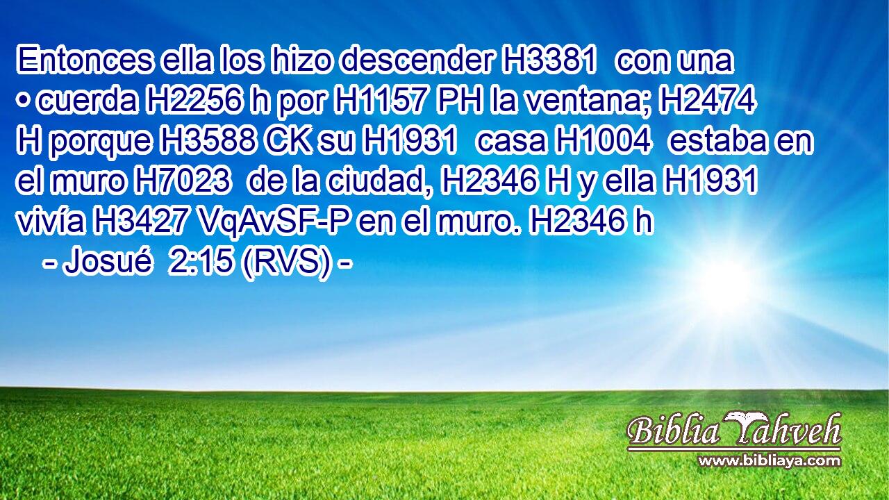 Entonces ella los hizo descender H3381  con una • cuerda H2256 h por H1157 PH la ventana; H2474 H porque H3588 CK su H1931  casa H1004  estaba en el muro H7023  de la ciudad, H2346 H y ella H1931  vivía H3427 VqAvSF-P en el muro. H2346 h 