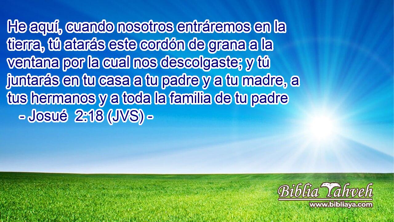He aquí, cuando nosotros entráremos en la tierra, tú atarás este cordón de grana a la ventana por la cual nos descolgaste; y tú juntarás en tu casa a tu padre y a tu madre, a tus hermanos y a toda la familia de tu padre
