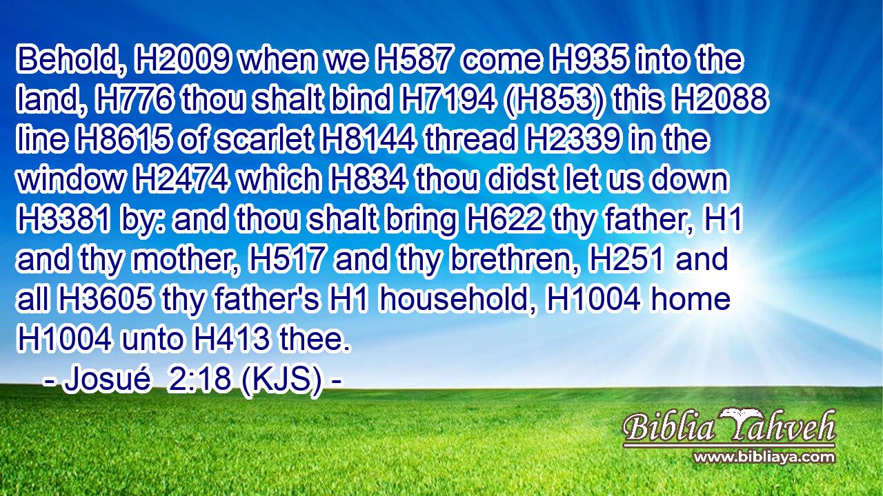 Behold, H2009 when we H587 come H935 into the land, H776 thou shalt bind H7194 (H853) this H2088 line H8615 of scarlet H8144 thread H2339 in the window H2474 which H834 thou didst let us down H3381 by: and thou shalt bring H622 thy father, H1 and thy mother, H517 and thy brethren, H251 and all H3605 thy father's H1 household, H1004 home H1004 unto H413 thee.