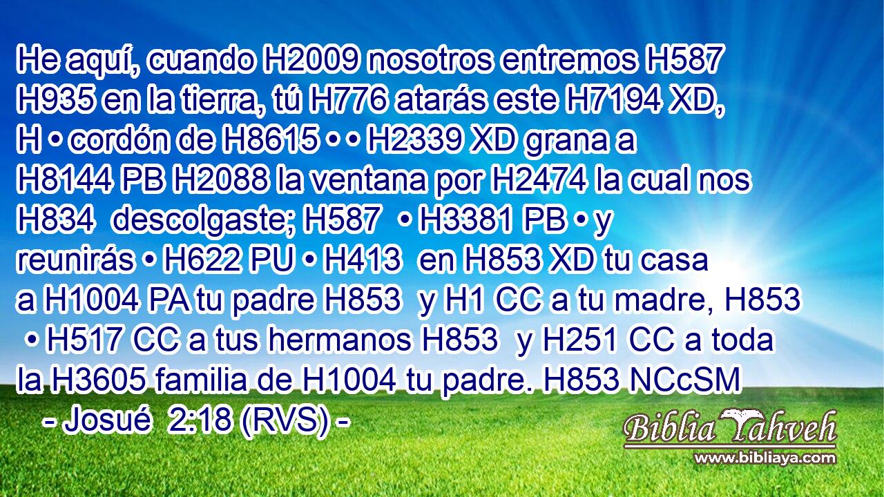 He aquí, cuando H2009 nosotros entremos H587  H935 en la tierra, tú H776 atarás este H7194 XD, H • cordón de H8615 • • H2339 XD grana a H8144 PB H2088 la ventana por H2474 la cual nos H834  descolgaste; H587  • H3381 PB • y reunirás • H622 PU • H413  en H853 XD tu casa a H1004 PA tu padre H853  y H1 CC a tu madre, H853  • H517 CC a tus hermanos H853  y H251 CC a toda la H3605 familia de H1004 tu padre. H853 NCcSM