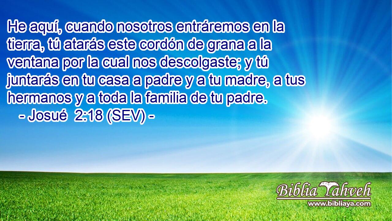 He aquí, cuando nosotros entráremos en la tierra, tú atarás este cordón de grana a la ventana por la cual nos descolgaste; y tú juntarás en tu casa a padre y a tu madre, a tus hermanos y a toda la familia de tu padre.