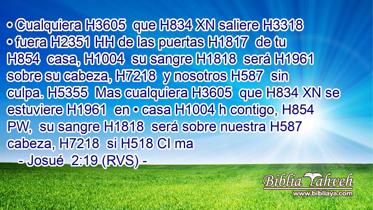 • Cualquiera H3605  que H834 XN saliere H3318  • fuera H2351 HH de las puertas H1817  de tu H854  casa, H1004  su sangre H1818  será H1961  sobre su cabeza, H7218  y nosotros H587  sin culpa. H5355  Mas cualquiera H3605  que H834 XN se estuviere H1961  en • casa H1004 h contigo, H854 PW,  su sangre H1818  será sobre nuestra H587  cabeza, H7218  si H518 CI ma