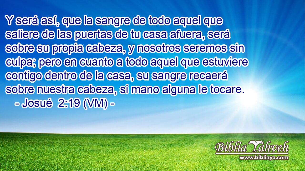  Y será así, que la sangre de todo aquel que saliere de las puertas de tu casa afuera, será sobre su propia cabeza, y nosotros seremos sin culpa; pero en cuanto a todo aquel que estuviere contigo dentro de la casa, su sangre recaerá sobre nuestra cabeza, si mano alguna le tocare. 