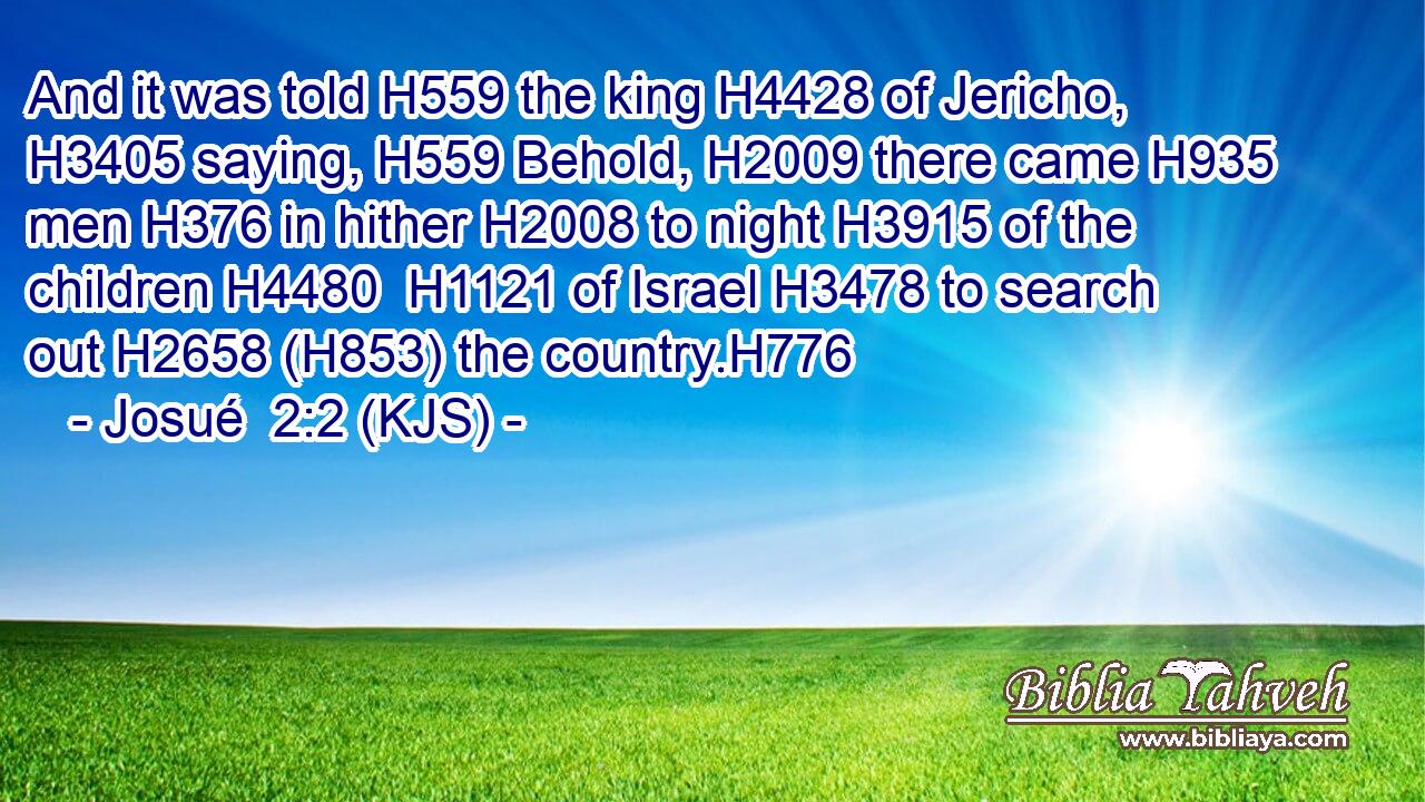 And it was told H559 the king H4428 of Jericho, H3405 saying, H559 Behold, H2009 there came H935 men H376 in hither H2008 to night H3915 of the children H4480  H1121 of Israel H3478 to search out H2658 (H853) the country.H776