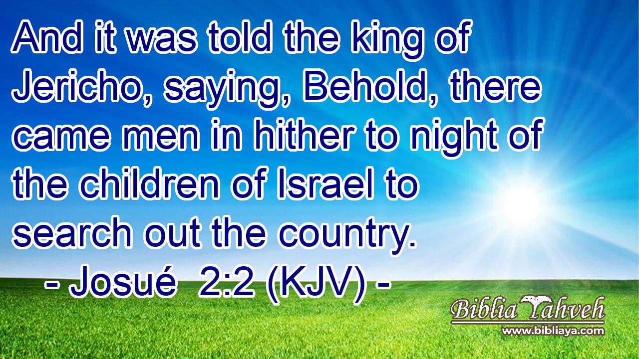 And it was told the king of Jericho, saying, Behold, there came men in hither to night of the children of Israel to search out the country.