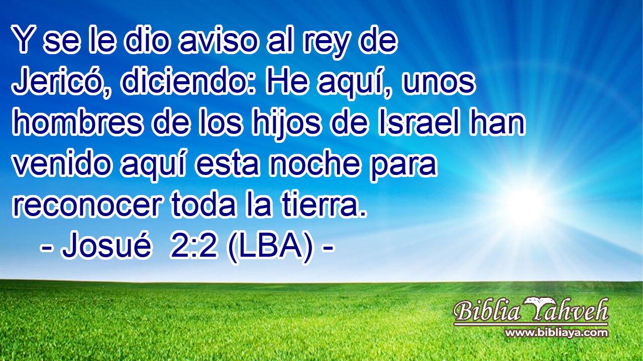 Y se le dio aviso al rey de Jericó, diciendo: He aquí, unos hombres de los hijos de Israel han venido aquí esta noche para reconocer toda la tierra.