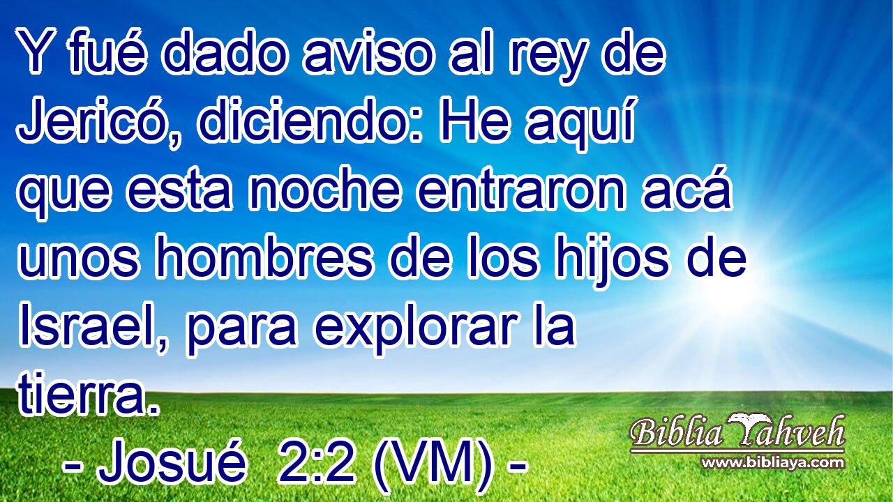  Y fué dado aviso al rey de Jericó, diciendo: He aquí que esta noche entraron acá unos hombres de los hijos de Israel, para explorar la tierra. 