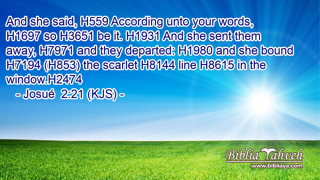 And she said, H559 According unto your words, H1697 so H3651 be it. H1931 And she sent them away, H7971 and they departed: H1980 and she bound H7194 (H853) the scarlet H8144 line H8615 in the window.H2474