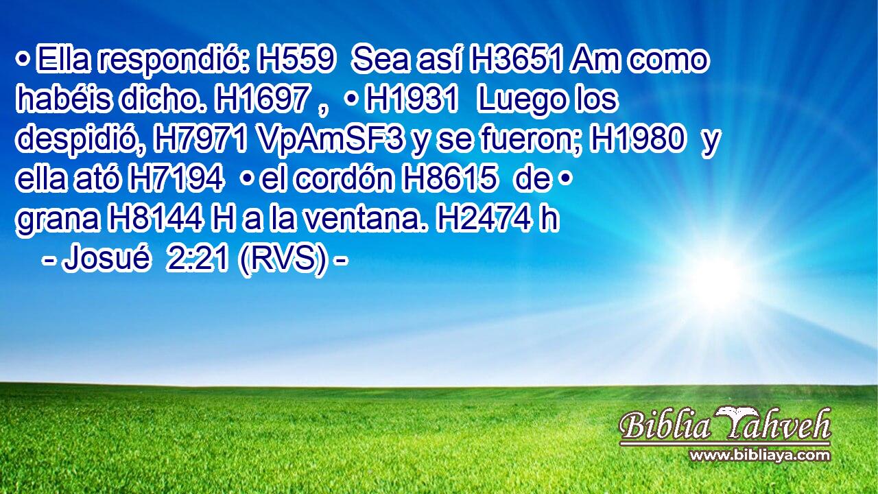 • Ella respondió: H559  Sea así H3651 Am como habéis dicho. H1697 ,  • H1931  Luego los despidió, H7971 VpAmSF3 y se fueron; H1980  y ella ató H7194  • el cordón H8615  de • grana H8144 H a la ventana. H2474 h 