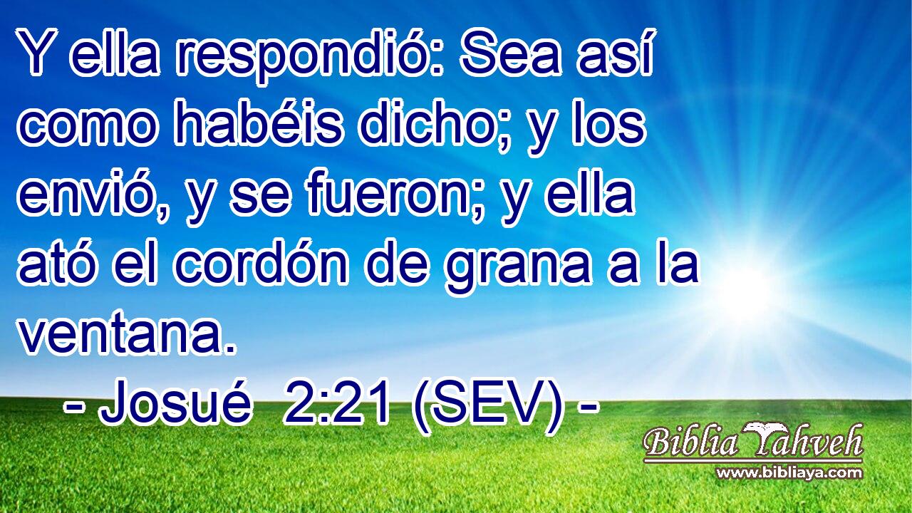 Y ella respondió: Sea así como habéis dicho; y los envió, y se fueron; y ella ató el cordón de grana a la ventana.