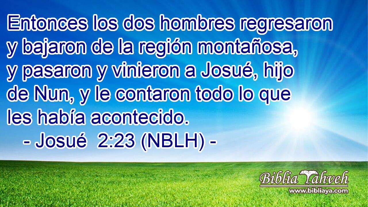  Entonces los dos hombres regresaron y bajaron de la región montañosa, y pasaron y vinieron a Josué, hijo de Nun, y le contaron todo lo que les había acontecido. 