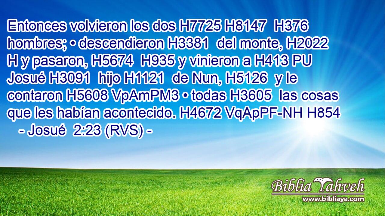 Entonces volvieron los dos H7725 H8147  H376 hombres; • descendieron H3381  del monte, H2022 H y pasaron, H5674  H935 y vinieron a H413 PU Josué H3091  hijo H1121  de Nun, H5126  y le contaron H5608 VpAmPM3 • todas H3605  las cosas que les habían acontecido. H4672 VqApPF-NH H854 